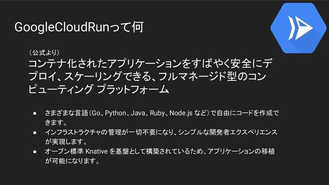 GoogleCloudRunって何
（公式より）
コンテナ化されたアプリケーションをすばやく安全にデ
プロイ、スケーリングできる、フルマネージド型のコン
ピューティング プラットフォーム
● さまざまな言語（Go、Python、Java、Ruby、Node.js など）で自由にコードを作成で
きます。
● インフラストラクチャの管理が一切不要になり、シンプルな開発者エクスペリエンス
が実現します。
● オープン標準 Knative を基盤として構築されているため、アプリケーションの移植
が可能になります。
