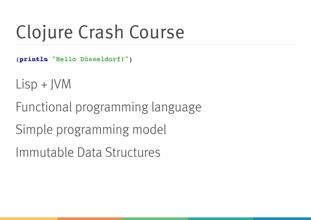 Clojure Crash Course
(
p
r
i
n
t
l
n "
H
e
l
l
o D
ü
s
s
e
l
d
o
r
f
!
"
)
Lisp + JVM
Functional programming language
Simple programming model
Immutable Data Structures
