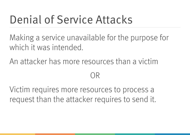 Denial of Service Attacks
Making a service unavailable for the purpose for
which it was intended.
An attacker has more resources than a victim
OR
Victim requires more resources to process a
request than the attacker requires to send it.
