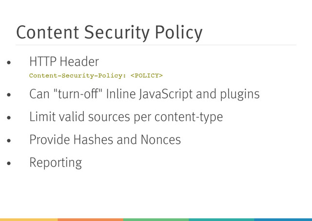 Content Security Policy
HTTP Header
C
o
n
t
e
n
t
-
S
e
c
u
r
i
t
y
-
P
o
l
i
c
y
: <
P
O
L
I
C
Y
>
Can "turn-oﬀ" Inline JavaScript and plugins
Limit valid sources per content-type
Provide Hashes and Nonces
Reporting
