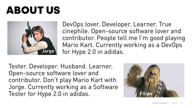 ABOUT US
JUN-19
FINDING TRANQUILITY 2
DevOps lover. Developer. Learner. True
cinephile. Open-source software lover and
contributor. People tell me I’m good playing
Mario Kart. Currently working as a DevOps
for Hype 2.0 in adidas.
Tester. Developer. Husband. Learner.
Open-source software lover and
contributor. Don’t play Mario Kart with
Jorge. Currently working as a Software
Tester for Hype 2.0 in adidas. Filipe
Jorge
