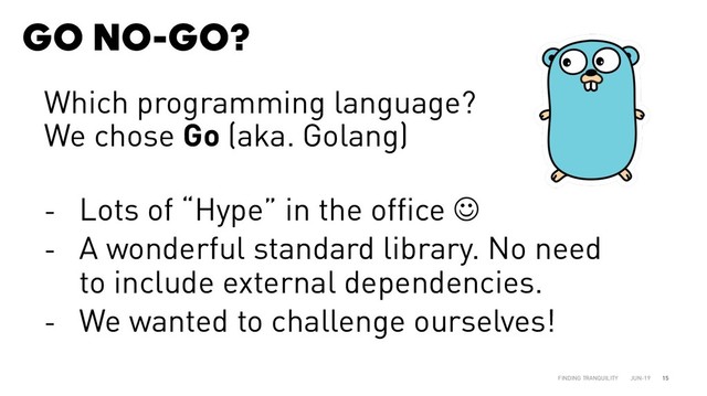 GO NO-GO?
JUN-19
FINDING TRANQUILITY 15
Which programming language?
We chose Go (aka. Golang)
- Lots of “Hype” in the office J
- A wonderful standard library. No need
to include external dependencies.
- We wanted to challenge ourselves!
