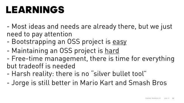 LEARNINGS
JUN-19
FINDING TRANQUILITY 22
- Most ideas and needs are already there, but we just
need to pay attention
- Bootstrapping an OSS project is easy
- Maintaining an OSS project is hard
- Free-time management, there is time for everything
but tradeoff is needed
- Harsh reality: there is no “silver bullet tool”
- Jorge is still better in Mario Kart and Smash Bros
