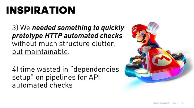 INSPIRATION
JUN-19
FINDING TRANQUILITY 5
3) We needed something to quickly
prototype HTTP automated checks
without much structure clutter,
but maintainable.
4) time wasted in “dependencies
setup” on pipelines for API
automated checks
