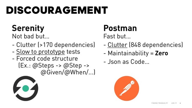 DISCOURAGEMENT
JUN-19
FINDING TRANQUILITY 6
Serenity
Not bad but…
- Clutter (>170 dependencies)
- Slow to prototype tests
- Forced code structure
(Ex.: @Steps -> @Step ->
@Given/@When/...)
Postman
Fast but…
- Clutter (848 dependencies)
- Maintainability = Zero
- Json as Code…
