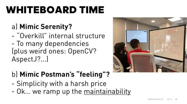 WHITEBOARD TIME
JUN-19
FINDING TRANQUILITY 10
a) Mimic Serenity?
- “Overkill” internal structure
- To many dependencies
(plus weird ones: OpenCV?
AspectJ?...)
b) Mimic Postman’s “feeling”?
- Simplicity with a harsh price
- Ok… we ramp up the maintainability
