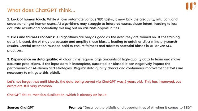 What does ChatGPT think…
1. Lack of human touch: While AI can automate various SEO tasks, it may lack the creativity, intuition, and
understanding of human users. AI algorithms may struggle to interpret nuanced user intent, leading to less
accurate results and potentially missing out on valuable opportunities.
2. Bias and fairness concerns: AI algorithms are only as good as the data they are trained on. If the training
data is biased, the AI may perpetuate and amplify those biases, leading to unfair or discriminatory search
results. Careful attention must be paid to ensure fairness and address potential biases in AI-driven SEO
practices.
3. Dependence on data quality: AI algorithms require large amounts of high-quality data to learn and make
accurate predictions. If the input data is incomplete, outdated, or biased, it can negatively impact the
performance of AI-driven SEO strategies. Regular data quality checks and continuous improvement efforts are
necessary to mitigate this pitfall.
Let’s not forget that until March, the data being served via ChatGPT was 2 years old. This has improved, but
errors are still very common
ChatGPT fail to mention duplication, which is already an issue
Source: ChatGPT Prompt: “Describe the pitfalls and opportunities of AI when it comes to SEO”

