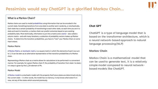 Pessimists would say ChatGPT is a glorified Markov Chain…
Chat GPT
ChatGPT is a type of language model that is
based on the transformer architecture, which is
a neural network-based approach to natural
language processing (NLP)
Markov Chain
Markov Chain is a mathematical model that
can be used to generate text, it is a relatively
simple model compared to neural network-
based models like ChatGPT.
