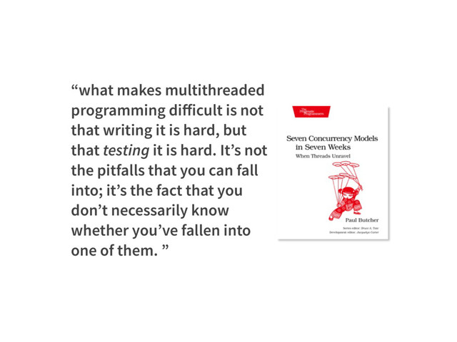 “what makes multithreaded
programming diﬀicult is not
that writing it is hard, but
that testing it is hard. It’s not
the pitfalls that you can fall
into; it’s the fact that you
don’t necessarily know
whether you’ve fallen into
one of them. ”
