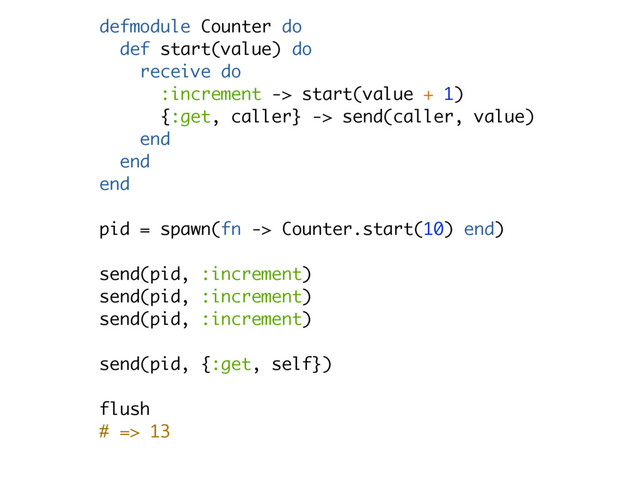defmodule Counter do
def start(value) do
receive do
:increment -> start(value + 1)
{:get, caller} -> send(caller, value)
end
end
end
pid = spawn(fn -> Counter.start(10) end)
send(pid, :increment)
send(pid, :increment)
send(pid, :increment)
send(pid, {:get, self})
flush
# => 13
