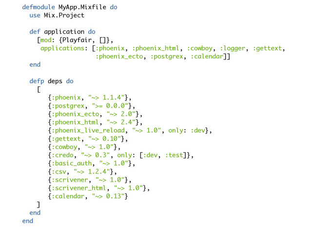 defmodule MyApp.Mixfile do
use Mix.Project
def application do
[mod: {Playfair, []},
applications: [:phoenix, :phoenix_html, :cowboy, :logger, :gettext,
:phoenix_ecto, :postgrex, :calendar]]
end
defp deps do
[
{:phoenix, "~> 1.1.4"},
{:postgrex, ">= 0.0.0"},
{:phoenix_ecto, "~> 2.0"},
{:phoenix_html, "~> 2.4"},
{:phoenix_live_reload, "~> 1.0", only: :dev},
{:gettext, "~> 0.10"},
{:cowboy, "~> 1.0"},
{:credo, "~> 0.3", only: [:dev, :test]},
{:basic_auth, "~> 1.0"},
{:csv, "~> 1.2.4"},
{:scrivener, "~> 1.0"},
{:scrivener_html, "~> 1.0"},
{:calendar, "~> 0.13"}
]
end
end

