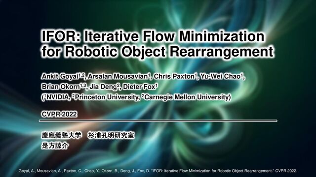 慶應義塾大学 杉浦孔明研究室
是方諒介
IFOR: Iterative Flow Minimization
for Robotic Object Rearrangement
Ankit Goyal1,2, Arsalan Mousavian1, Chris Paxton1, Yu-Wei Chao1,
Brian Okorn1,3, Jia Deng2, Dieter Fox1
(1NVIDIA, 2Princeton University, 3Carnegie Mellon University)
CVPR 2022
慶應義塾大学 杉浦孔明研究室
是方諒介
Goyal, A., Mousavian, A., Paxton, C., Chao, Y., Okorn, B., Deng, J., Fox, D. "IFOR: Iterative Flow Minimization for Robotic Object Rearrangement." CVPR 2022.
