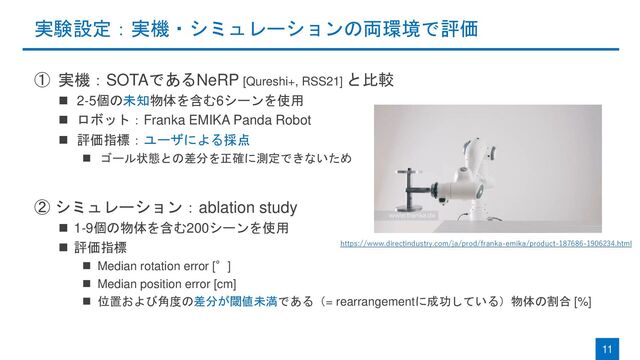 実験設定：実機・シミュレーションの両環境で評価
① 実機：SOTAであるNeRP [Qureshi+, RSS21] と比較
◼ 2-5個の未知物体を含む6シーンを使用
◼ ロボット：Franka EMIKA Panda Robot
◼ 評価指標：ユーザによる採点
◼ ゴール状態との差分を正確に測定できないため
② シミュレーション：ablation study
◼ 1-9個の物体を含む200シーンを使用
◼ 評価指標
◼ Median rotation error [°]
◼ Median position error [cm]
◼ 位置および角度の差分が閾値未満である（= rearrangementに成功している）物体の割合 [%]
11
https://www.directindustry.com/ja/prod/franka-emika/product-187686-1906234.html
