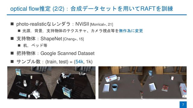 optical flow推定 (2/2)：合成データセットを用いてRAFTを訓練
◼ photo-realisticなレンダラ：NViSII [Morrical+, 21]
◼ 光源，背景，支持物体のテクスチャ、カメラ視点等を無作為に変更
◼ 支持物体：ShapeNet [Chang+, 15]
◼ 机，ベッド等
◼ 把持物体：Google Scanned Dataset
◼ サンプル数：(train, test) = (54k, 1k)
7
