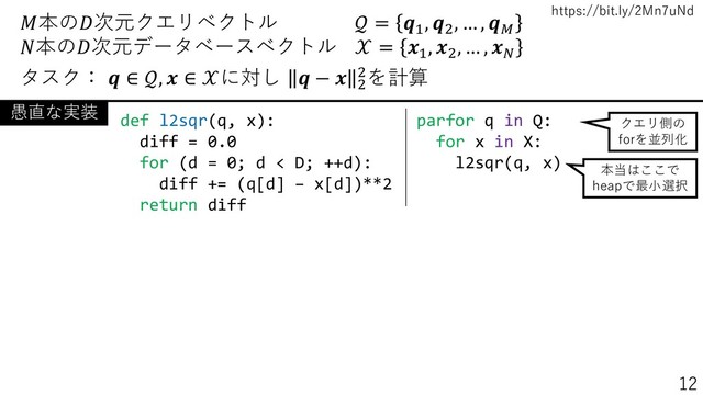 https://bit.ly/2Mn7uNd
本の次元クエリベクトル  = 1
, 2
, … , 
本の次元データベースベクトル  = 1
, 2
, … , 
タスク：  ∈ ,  ∈ に対し  −  2
2を計算
parfor q in Q:
for x in X:
l2sqr(q, x)
def l2sqr(q, x):
diff = 0.0
for (d = 0; d < D; ++d):
diff += (q[d] – x[d])**2
return diff
愚直な実装
クエリ側の
forを並列化
本当はここで
heapで最小選択
12
