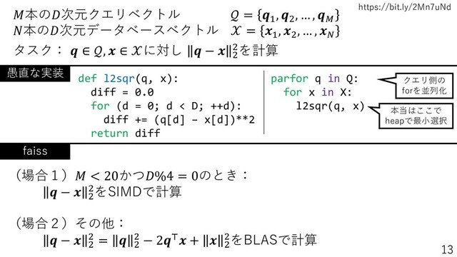 https://bit.ly/2Mn7uNd
本の次元クエリベクトル  = 1
, 2
, … , 
本の次元データベースベクトル  = 1
, 2
, … , 
タスク：  ∈ ,  ∈ に対し  −  2
2を計算
parfor q in Q:
for x in X:
l2sqr(q, x)
def l2sqr(q, x):
diff = 0.0
for (d = 0; d < D; ++d):
diff += (q[d] – x[d])**2
return diff
愚直な実装
クエリ側の
forを並列化
本当はここで
heapで最小選択
faiss
（場合１） < 20かつ%4 = 0のとき：
 −  2
2をSIMDで計算
（場合２）その他：
 −  2
2 =  2
2 − 2⊤ +  2
2をBLASで計算
13
