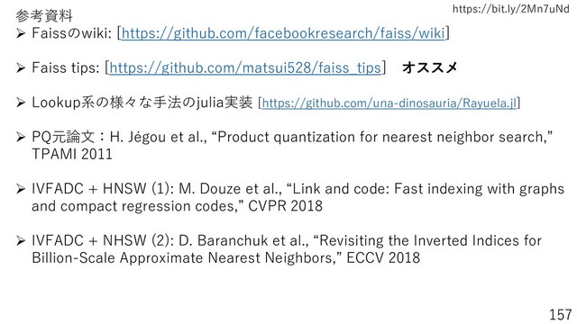 https://bit.ly/2Mn7uNd
157
参考資料
➢ Faissのwiki: [https://github.com/facebookresearch/faiss/wiki]
➢ Faiss tips: [https://github.com/matsui528/faiss_tips] オススメ
➢ Lookup系の様々な手法のjulia実装 [https://github.com/una-dinosauria/Rayuela.jl]
➢ PQ元論文：H. Jégou et al., “Product quantization for nearest neighbor search,”
TPAMI 2011
➢ IVFADC + HNSW (1): M. Douze et al., “Link and code: Fast indexing with graphs
and compact regression codes,” CVPR 2018
➢ IVFADC + NHSW (2): D. Baranchuk et al., “Revisiting the Inverted Indices for
Billion-Scale Approximate Nearest Neighbors,” ECCV 2018
