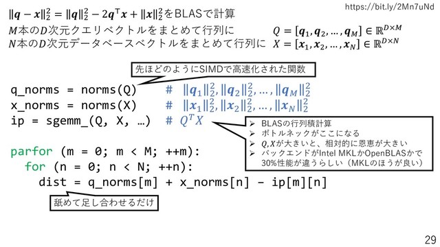 https://bit.ly/2Mn7uNd
 −  2
2 =  2
2 − 2⊤ +  2
2をBLASで計算
q_norms = norms(Q) # 1 2
2, 2 2
2, … ,  2
2
x_norms = norms(X) # 1 2
2, 2 2
2, … ,  2
2
ip = sgemm_(Q, X, …) # 
parfor (m = 0; m < M; ++m):
for (n = 0; n < N; ++n):
dist = q_norms[m] + x_norms[n] – ip[m][n]
本の次元クエリベクトルをまとめて行列に  = 1
, 2
, … , 
∈ ℝ×
本の次元データベースベクトルをまとめて行列に  = 1
, 2
, … , 
∈ ℝ×
先ほどのようにSIMDで高速化された関数
舐めて足し合わせるだけ
➢ BLASの行列積計算
➢ ボトルネックがここになる
➢ , が大きいと、相対的に恩恵が大きい
➢ バックエンドがIntel MKLかOpenBLASかで
30%性能が違うらしい（MKLのほうが良い）
29
