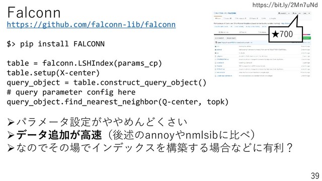 https://bit.ly/2Mn7uNd
39
★700
https://github.com/falconn-lib/falconn
$> pip install FALCONN
table = falconn.LSHIndex(params_cp)
table.setup(X-center)
query_object = table.construct_query_object()
# query parameter config here
query_object.find_nearest_neighbor(Q-center, topk)
Falconn
➢パラメータ設定がややめんどくさい
➢データ追加が高速（後述のannoyやnmlsibに比べ）
➢なのでその場でインデックスを構築する場合などに有利？
