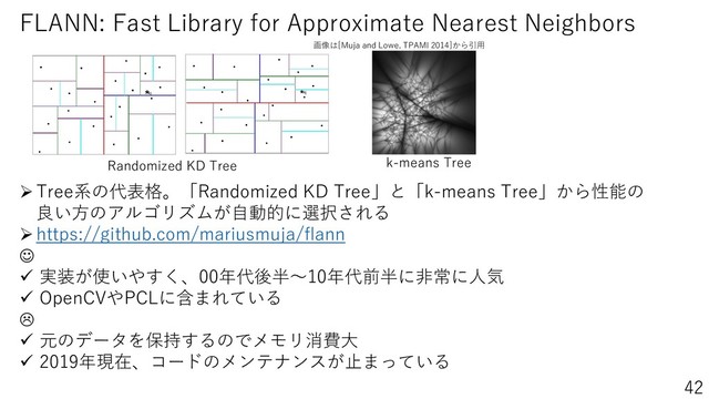 https://bit.ly/2Mn7uNd
42
➢Tree系の代表格。「Randomized KD Tree」と「k-means Tree」から性能の
良い方のアルゴリズムが自動的に選択される
➢https://github.com/mariusmuja/flann
☺
✓ 実装が使いやすく、00年代後半～10年代前半に非常に人気
✓ OpenCVやPCLに含まれている

✓ 元のデータを保持するのでメモリ消費大
✓ 2019年現在、コードのメンテナンスが止まっている
画像は[Muja and Lowe, TPAMI 2014]から引用
Randomized KD Tree k-means Tree
FLANN: Fast Library for Approximate Nearest Neighbors
