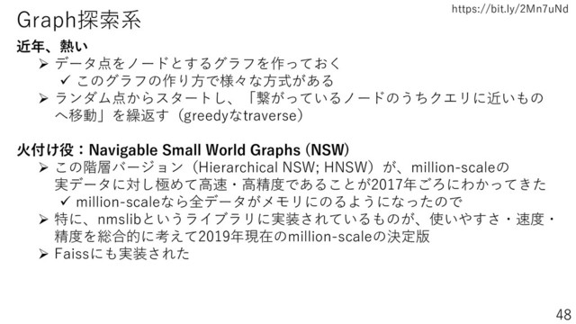 https://bit.ly/2Mn7uNd
48
Graph探索系
近年、熱い
➢ データ点をノードとするグラフを作っておく
✓ このグラフの作り方で様々な方式がある
➢ ランダム点からスタートし、「繋がっているノードのうちクエリに近いもの
へ移動」を繰返す（greedyなtraverse）
火付け役：Navigable Small World Graphs (NSW)
➢ この階層バージョン（Hierarchical NSW; HNSW）が、million-scaleの
実データに対し極めて高速・高精度であることが2017年ごろにわかってきた
✓ million-scaleなら全データがメモリにのるようになったので
➢ 特に、nmslibというライブラリに実装されているものが、使いやすさ・速度・
精度を総合的に考えて2019年現在のmillion-scaleの決定版
➢ Faissにも実装された
