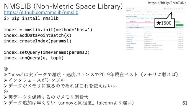 https://bit.ly/2Mn7uNd
61
NMSLIB (Non-Metric Space Library)
https://github.com/nmslib/nmslib
$> pip install nmslib
index = nmslib.init(method=‘hnsw’)
index.addDataPointBatch(X)
index.createIndex(params1)
index.setQueryTimeParams(params2)
index.knnQuery(q, topk)
☺
➢“hnsw”は実データで精度・速度バランスで2019年現在ベスト（メモリに載れば）
➢インタフェースがシンプル
➢データがメモリに載るのであればこれを使えばいい

➢実データを保持するのでメモリ消費大
➢データ追加は早くない（annoyと同程度。falconnより遅い）
★1500
