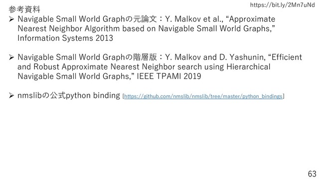 https://bit.ly/2Mn7uNd
63
参考資料
➢ Navigable Small World Graphの元論文：Y. Malkov et al., “Approximate
Nearest Neighbor Algorithm based on Navigable Small World Graphs,”
Information Systems 2013
➢ Navigable Small World Graphの階層版：Y. Malkov and D. Yashunin, “Efficient
and Robust Approximate Nearest Neighbor search using Hierarchical
Navigable Small World Graphs,” IEEE TPAMI 2019
➢ nmslibの公式python binding [https://github.com/nmslib/nmslib/tree/master/python_bindings]
