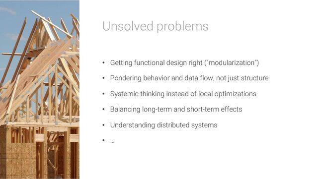 Unsolved problems
• Getting functional design right (“modularization”)
• Pondering behavior and data flow, not just structure
• Systemic thinking instead of local optimizations
• Balancing long-term and short-term effects
• Understanding distributed systems
• …
