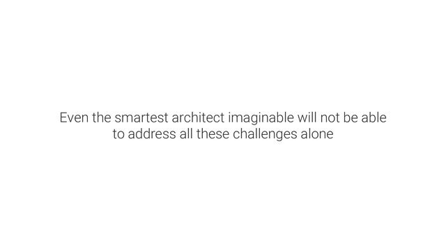 Even the smartest architect imaginable will not be able
to address all these challenges alone

