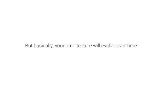 But basically, your architecture will evolve over time
