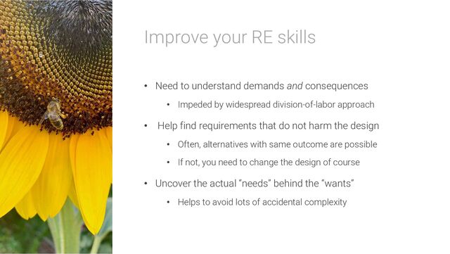 Improve your RE skills
• Need to understand demands and consequences
• Impeded by widespread division-of-labor approach
• Help find requirements that do not harm the design
• Often, alternatives with same outcome are possible
• If not, you need to change the design of course
• Uncover the actual “needs” behind the “wants”
• Helps to avoid lots of accidental complexity
