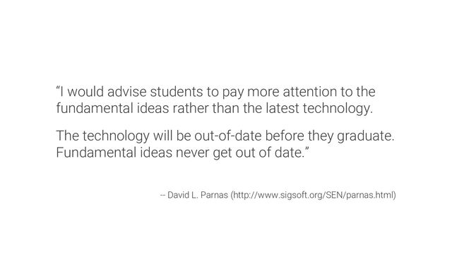 “I would advise students to pay more attention to the
fundamental ideas rather than the latest technology.
The technology will be out-of-date before they graduate.
Fundamental ideas never get out of date.”
-- David L. Parnas (http://www.sigsoft.org/SEN/parnas.html)
