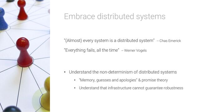 Embrace distributed systems
“(Almost) every system is a distributed system” -- Chas Emerick
“Everything fails, all the time” -- Werner Vogels
• Understand the non-determinism of distributed systems
• “Memory, guesses and apologies” & promise theory
• Understand that infrastructure cannot guarantee robustness
