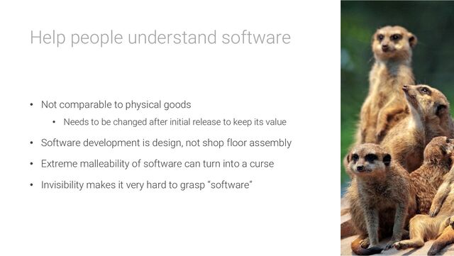 Help people understand software
• Not comparable to physical goods
• Needs to be changed after initial release to keep its value
• Software development is design, not shop floor assembly
• Extreme malleability of software can turn into a curse
• Invisibility makes it very hard to grasp “software”

