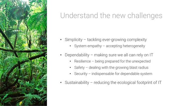 Understand the new challenges
• Simplicity – tackling ever-growing complexity
• System empathy – accepting heterogeneity
• Dependability – making sure we all can rely on IT
• Resilience – being prepared for the unexpected
• Safety – dealing with the growing blast radius
• Security – indispensable for dependable system
• Sustainability – reducing the ecological footprint of IT
