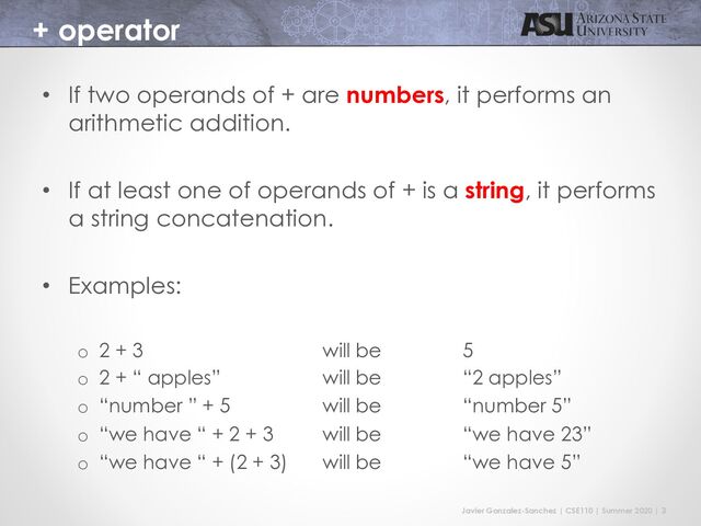 Javier Gonzalez-Sanchez | CSE110 | Summer 2020 | 3
+ operator
• If two operands of + are numbers, it performs an
arithmetic addition.
• If at least one of operands of + is a string, it performs
a string concatenation.
• Examples:
o 2 + 3 will be 5
o 2 + “ apples” will be “2 apples”
o “number ” + 5 will be “number 5”
o “we have “ + 2 + 3 will be “we have 23”
o “we have “ + (2 + 3) will be “we have 5”
