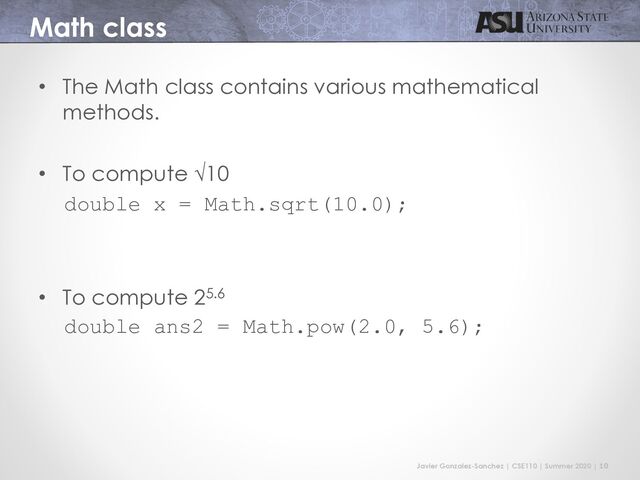 Javier Gonzalez-Sanchez | CSE110 | Summer 2020 | 10
Math class
• The Math class contains various mathematical
methods.
• To compute √10
double x = Math.sqrt(10.0);
• To compute 25.6
double ans2 = Math.pow(2.0, 5.6);
