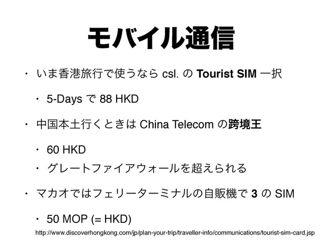 ϞόΠϧ௨৴
• ͍·߳ߓཱྀߦͰ࢖͏ͳΒ csl. ͷ Tourist SIM Ұ୒
• 5-Days Ͱ 88 HKD
• தࠃຊ౔ߦ͘ͱ͖͸ China Telecom ͷލڥԦ
• 60 HKD
• άϨʔτϑΝΠΞ΢ΥʔϧΛ௒͑ΒΕΔ
• ϚΧΦͰ͸ϑΣϦʔλʔϛφϧͷࣗൢػͰ 3 ͷ SIM
• 50 MOP (= HKD)
http://www.discoverhongkong.com/jp/plan-your-trip/traveller-info/communications/tourist-sim-card.jsp

