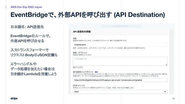 日本語名: API送信先
EventBridgeのルールで、
外部APIを呼び出せる
入力トランスフォーマーで
リクエストBodyのJSON定義も
エラーハンドルや
データ処理を加えたい場合は
引き続きLambdaを用意しよう
29
AWS Dev Day 2022 Japan
EventBridgeで、外部APIを呼び出す (API Destination)
