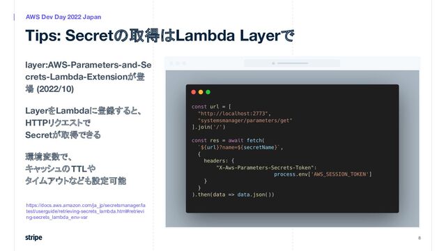 layer:AWS-Parameters-and-Se
crets-Lambda-Extensionが登
場 (2022/10)
LayerをLambdaに登録すると、
HTTPリクエストで
Secretが取得できる
環境変数で、
キャッシュのTTLや
タイムアウトなども設定可能
8
AWS Dev Day 2022 Japan
Tips: Secretの取得はLambda Layerで
https://docs.aws.amazon.com/ja_jp/secretsmanager/la
test/userguide/retrieving-secrets_lambda.html#retrievi
ng-secrets_lambda_env-var
