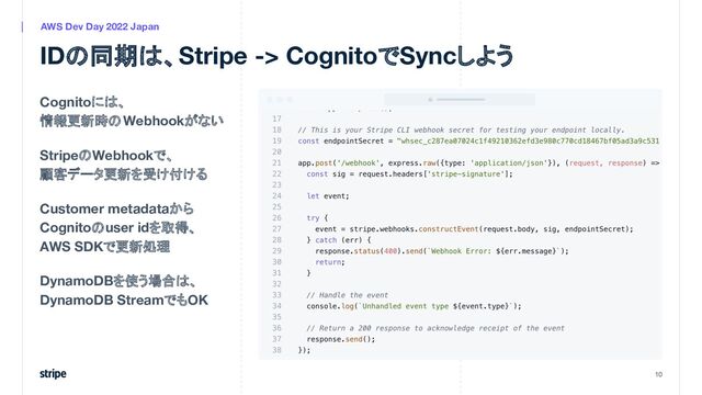 Cognitoには、
情報更新時のWebhookがない
StripeのWebhookで、
顧客データ更新を受け付ける
Customer metadataから
Cognitoのuser idを取得、
AWS SDKで更新処理
DynamoDBを使う場合は、
DynamoDB StreamでもOK
10
AWS Dev Day 2022 Japan
IDの同期は、Stripe -> CognitoでSyncしよう
