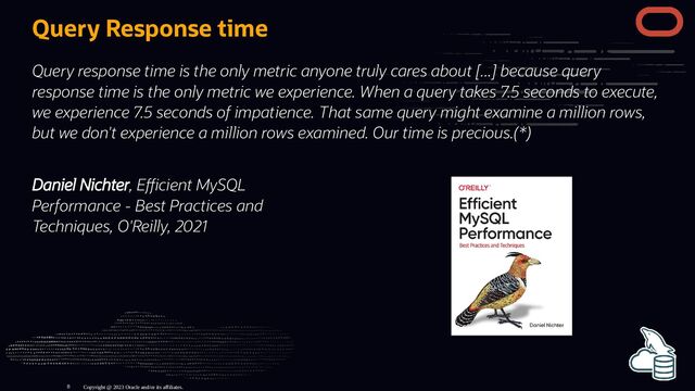 Daniel Nichter, E cient MySQL
Performance - Best Practices and
Techniques, O'Reilly, 2021
Query Response time
Query response time is the only metric anyone truly cares about [...] because query
response time is the only metric we experience. When a query takes 7.5 seconds to execute,
we experience 7.5 seconds of impatience. That same query might examine a million rows,
but we don't experience a million rows examined. Our time is precious.(*)
Copyright @ 2023 Oracle and/or its affiliates.
8
