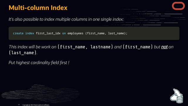 Multi-column Index
It's also possible to index multiple columns in one single index:
create
create index
index first_last_idx
first_last_idx on
on employees
employees (
(first_name
first_name,
, last_name
last_name)
);
;
This index will be work on ( rst_name, lastname) and ( rst_name) but not on
(last_name).
Put highest cardinality eld rst !
Copyright @ 2023 Oracle and/or its affiliates.
77
