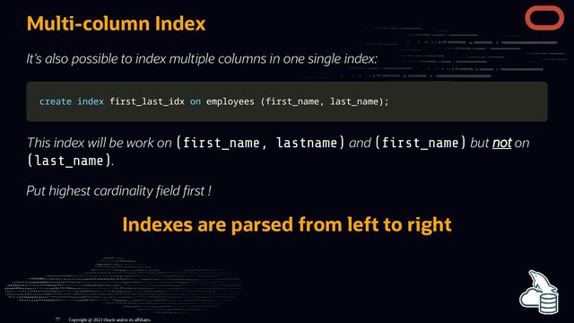 Multi-column Index
It's also possible to index multiple columns in one single index:
create
create index
index first_last_idx
first_last_idx on
on employees
employees (
(first_name
first_name,
, last_name
last_name)
);
;
This index will be work on ( rst_name, lastname) and ( rst_name) but not on
(last_name).
Put highest cardinality eld rst !
Indexes are parsed from left to right
Copyright @ 2023 Oracle and/or its affiliates.
77
