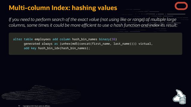 Multi-column Index: hashing values
If you need to perform search of the exact value (not using like or range) of multiple large
columns, some times it could be more e cient to use a hash function and index its result:
alter
alter table
table employees
employees add
add column
column hash_bin_names
hash_bin_names binary
binary(
(16
16)
)
generated always
generated always as
as (
(unhex
unhex(
(md5
md5(
(concat
concat(
(first_name
first_name,
, last_name
last_name)
))
))
))
) virtual
virtual,
,
add
add key
key hash_bin_idx
hash_bin_idx(
(hash_bin_names
hash_bin_names)
);
;
Copyright @ 2023 Oracle and/or its affiliates.
82

