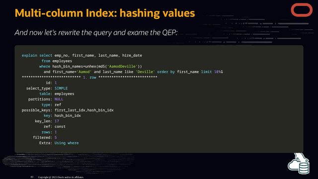 Multi-column Index: hashing values
And now let's rewrite the query and exame the QEP:
explain
explain select
select emp_no
emp_no,
, first_name
first_name,
, last_name
last_name,
, hire_date
hire_date
from
from employees
employees
where
where hash_bin_names
hash_bin_names=
=unhex
unhex(
(md5
md5(
('AamodDeville'
'AamodDeville')
))
)
and
and first_name
first_name=
='Aamod'
'Aamod' and
and last_name
last_name like
like 'Deville'
'Deville' order
order by
by first_name
first_name limit
limit 10
10\G
\G
*
**
**
**
**
**
**
**
**
**
**
**
**
**
**
**
**
**
**
**
**
**
**
**
**
**
**
* 1.
1. row
row *
**
**
**
**
**
**
**
**
**
**
**
**
**
**
**
**
**
**
**
**
**
**
**
**
**
**
*
id:
id: 1
1
select_type:
select_type: SIMPLE
SIMPLE
table
table: employees
: employees
partitions:
partitions: NULL
NULL
type
type: ref
: ref
possible_keys: first_last_idx
possible_keys: first_last_idx,
,hash_bin_idx
hash_bin_idx
key
key: hash_bin_idx
: hash_bin_idx
key_len:
key_len: 17
17
ref: const
ref: const
rows
rows:
: 1
1
filtered:
filtered: 5
5
Extra:
Extra: Using
Using where
where
Copyright @ 2023 Oracle and/or its affiliates.
83

