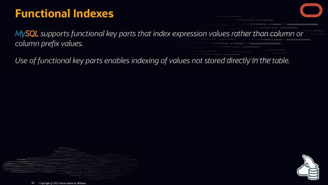 Functional Indexes
MySQL supports functional key parts that index expression values rather than column or
column pre x values.
Use of functional key parts enables indexing of values not stored directly in the table.
Copyright @ 2023 Oracle and/or its affiliates.
84
