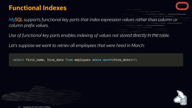 Functional Indexes
MySQL supports functional key parts that index expression values rather than column or
column pre x values.
Use of functional key parts enables indexing of values not stored directly in the table.
Let's suppose we want to retriev all employees that were hired in March:
select
select first_name
first_name,
, hire_date
hire_date from
from employees
employees where
where month
month(
(hire_date
hire_date)
)=
=3
3;
;
Copyright @ 2023 Oracle and/or its affiliates.
84
