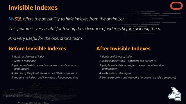 Before Invisible Indexes
. doubt usefulness of index
. remove that index
. get phone/text/screams from power user about slow
performance
. the rest of the planet seems to need that dang index !
. recreate the index... and it can take a looooooong time
After Invisible Indexes
. doubt usefulness of index
. make index invisible - optimizer can not see it!
. get phone/text/screams from power user about slow
performance
. make index visible again
. blame a problem on { network | hardware | cloud | a colleague}
Invisible Indexes
MySQL o ers the possibility to hide indexes from the optimizer.
This feature is very useful for testing the relevance of indexes before deleting them.
And very useful for the operations team.
Copyright @ 2023 Oracle and/or its affiliates.
89
