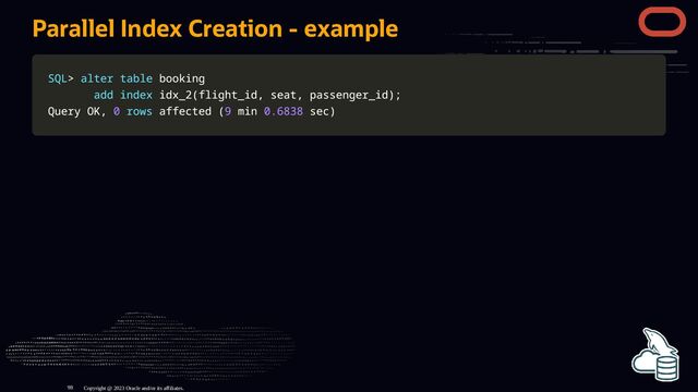 Parallel Index Creation - example
SQL
SQL>
> alter
alter table
table booking
booking
add
add index
index idx_2
idx_2(
(flight_id
flight_id,
, seat
seat,
, passenger_id
passenger_id)
);
;
Query OK
Query OK,
, 0
0 rows
rows affected
affected (
(9
9 min
min 0.6838
0.6838 sec
sec)
)
Copyright @ 2023 Oracle and/or its affiliates.
98
